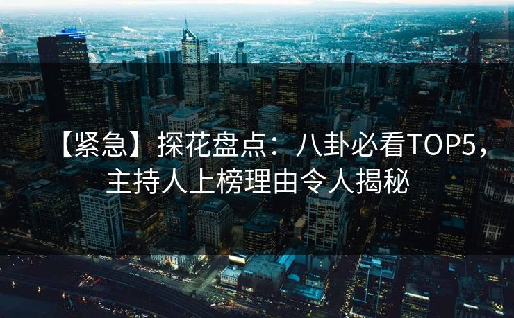 【紧急】探花盘点：八卦必看TOP5，主持人上榜理由令人揭秘