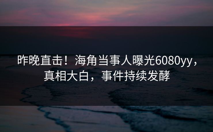 昨晚直击!海角当事人曝光6080yy,真相大白,事件持续发酵