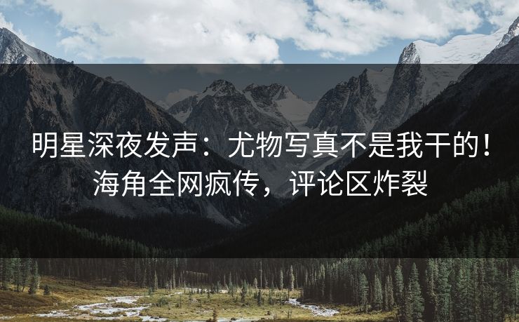 明星深夜发声:尤物写真不是我干的!海角全网疯传,评论区炸裂