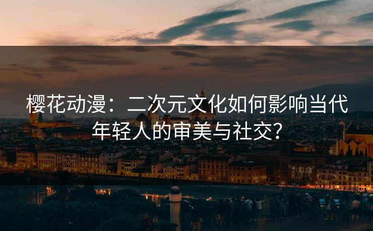 樱花动漫：二次元文化如何影响当代年轻人的审美与社交？