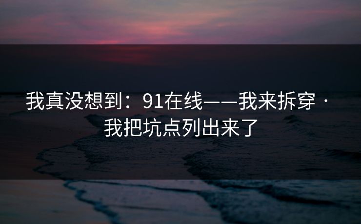 我真没想到：91在线——我来拆穿 · 我把坑点列出来了