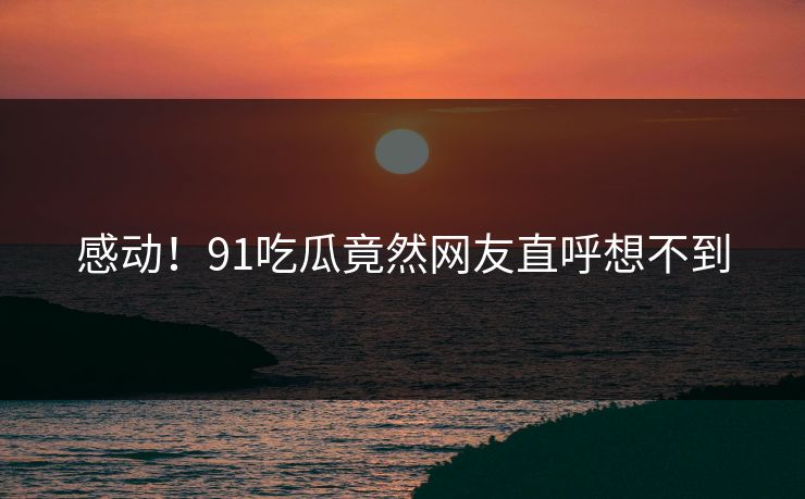 感动！91吃瓜竟然网友直呼想不到