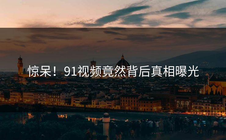 惊呆！91视频竟然背后真相曝光