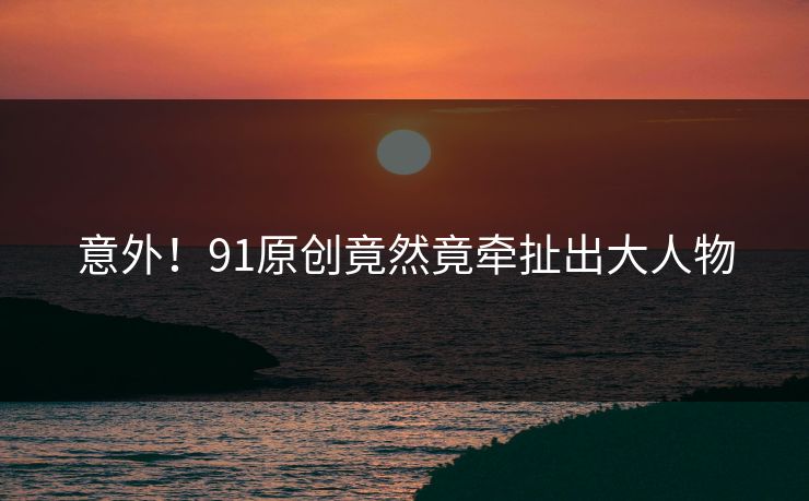 意外！91原创竟然竟牵扯出大人物