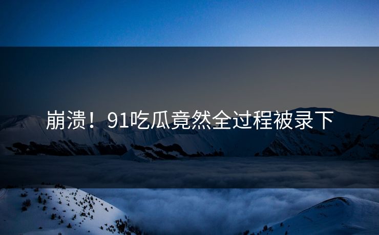 崩溃！91吃瓜竟然全过程被录下