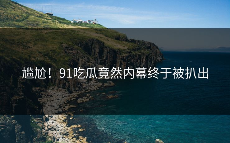 尴尬！91吃瓜竟然内幕终于被扒出