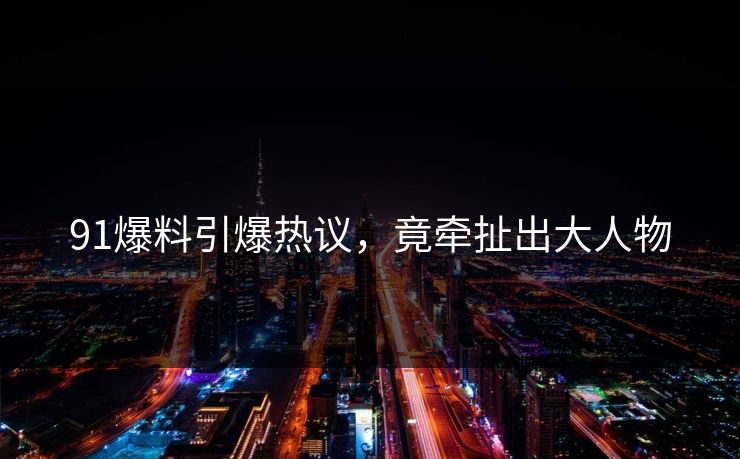 91爆料引爆热议，竟牵扯出大人物