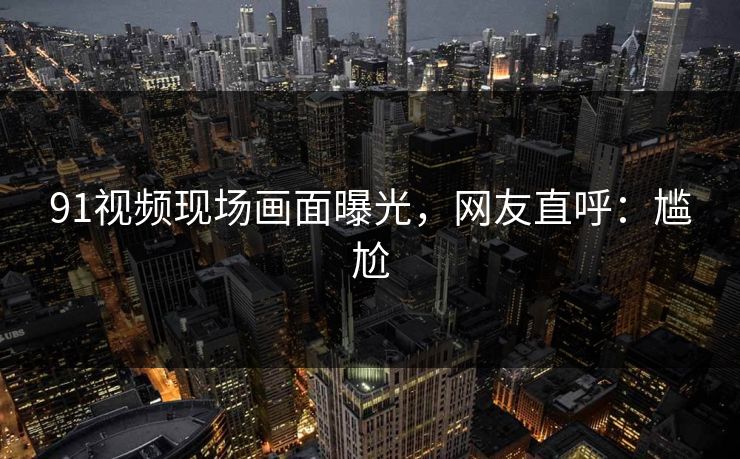 91视频现场画面曝光，网友直呼：尴尬