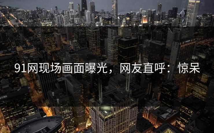 91网现场画面曝光，网友直呼：惊呆