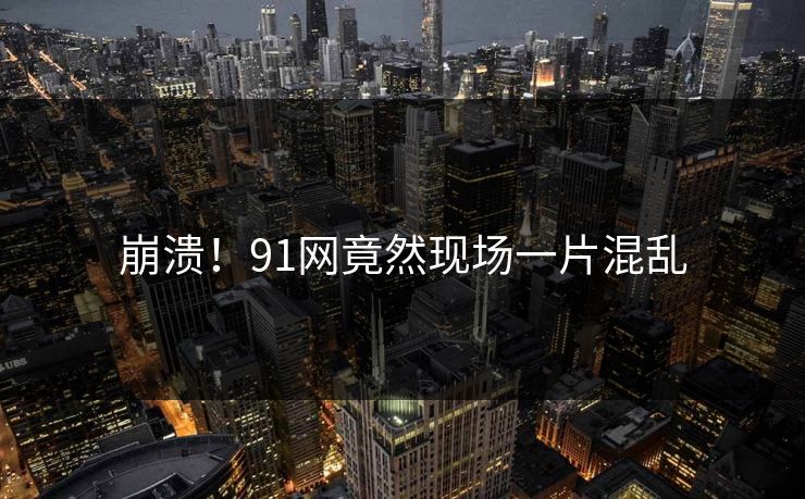 崩溃！91网竟然现场一片混乱