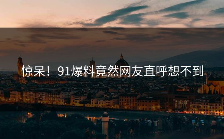 惊呆！91爆料竟然网友直呼想不到