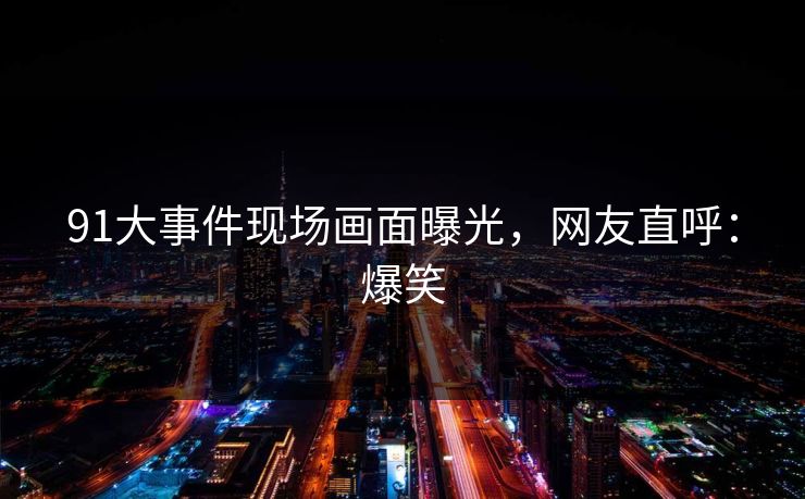 91大事件现场画面曝光，网友直呼：爆笑