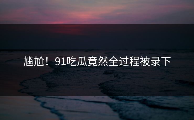 尴尬！91吃瓜竟然全过程被录下
