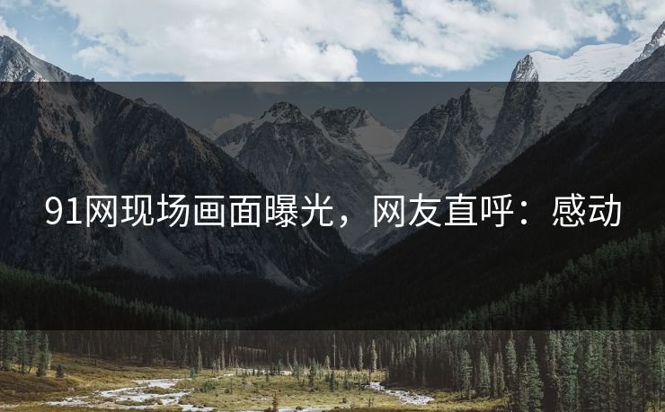 91网现场画面曝光，网友直呼：感动