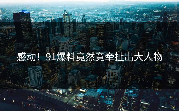 感动！91爆料竟然竟牵扯出大人物
