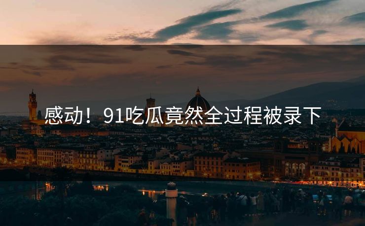 感动！91吃瓜竟然全过程被录下