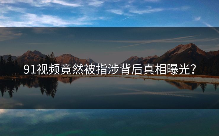 91视频竟然被指涉背后真相曝光？