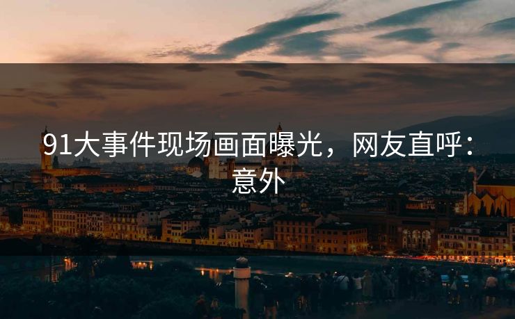 91大事件现场画面曝光，网友直呼：意外