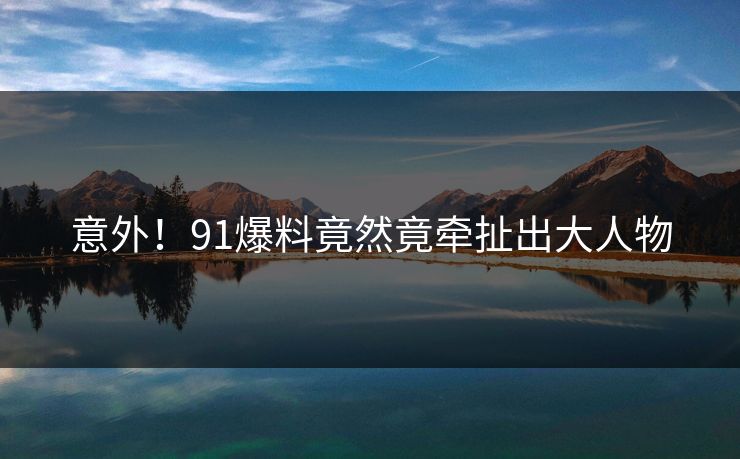 意外！91爆料竟然竟牵扯出大人物