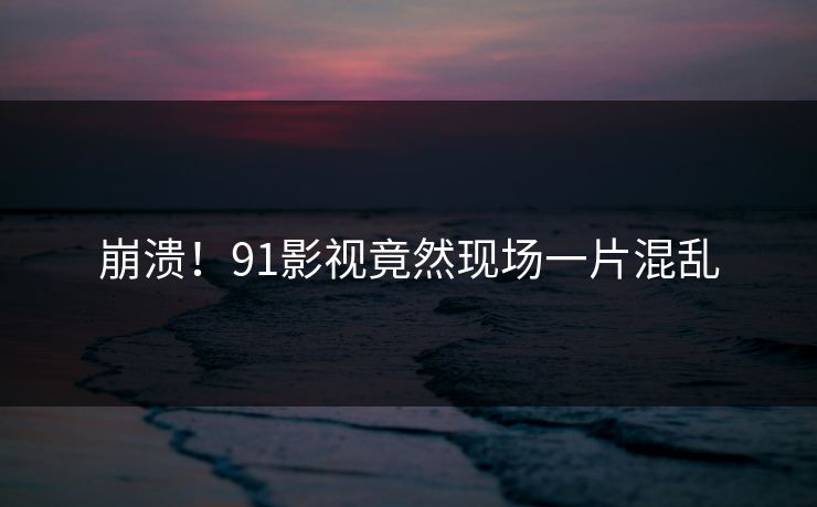 崩溃！91影视竟然现场一片混乱