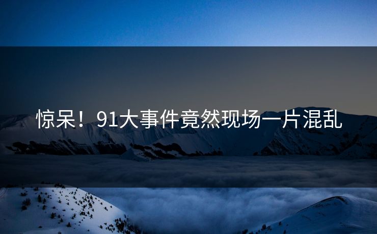 惊呆！91大事件竟然现场一片混乱