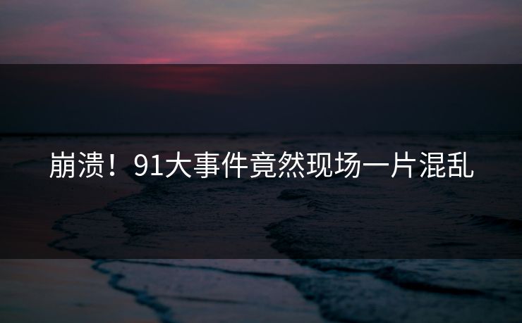 崩溃！91大事件竟然现场一片混乱