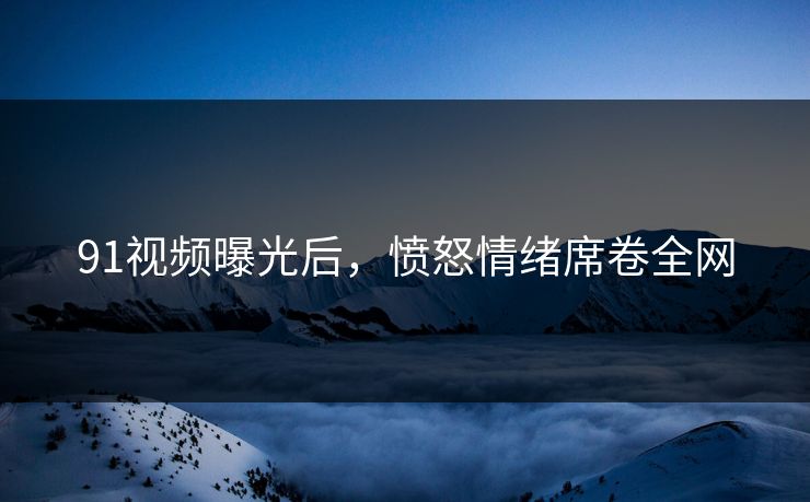 91视频曝光后，愤怒情绪席卷全网