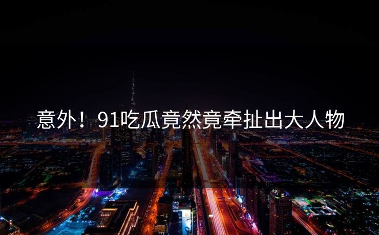 意外！91吃瓜竟然竟牵扯出大人物