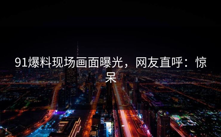 91爆料现场画面曝光，网友直呼：惊呆