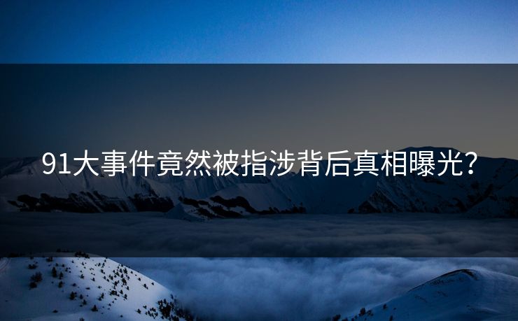91大事件竟然被指涉背后真相曝光？