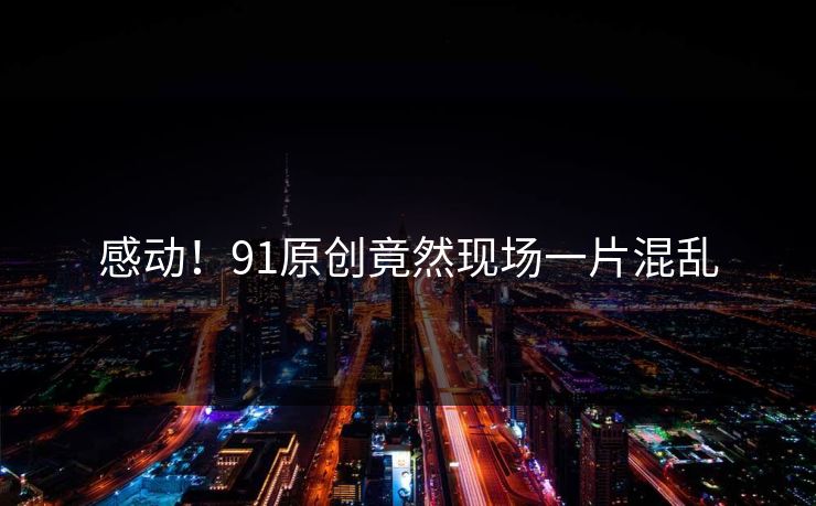 感动！91原创竟然现场一片混乱