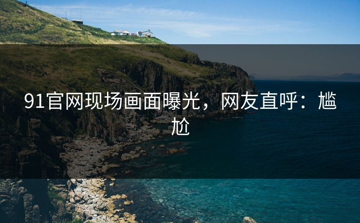 91官网现场画面曝光，网友直呼：尴尬