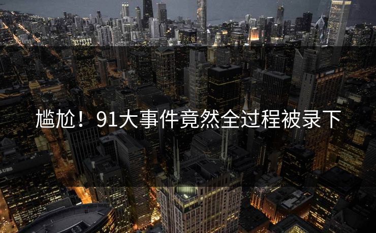 尴尬！91大事件竟然全过程被录下