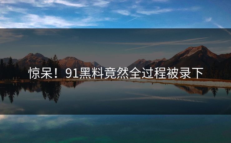 惊呆！91黑料竟然全过程被录下