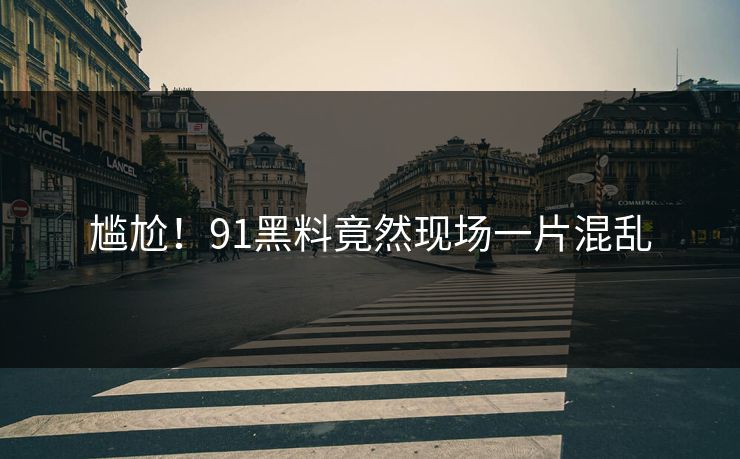 尴尬！91黑料竟然现场一片混乱