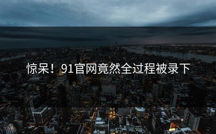 惊呆！91官网竟然全过程被录下