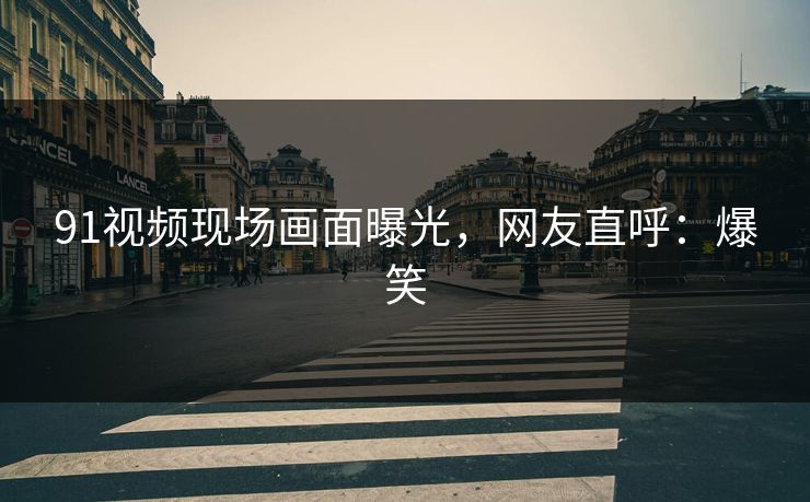 91视频现场画面曝光，网友直呼：爆笑