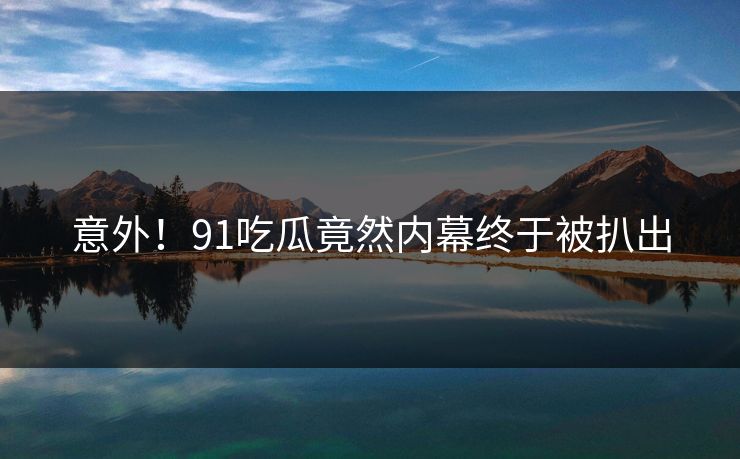 意外！91吃瓜竟然内幕终于被扒出