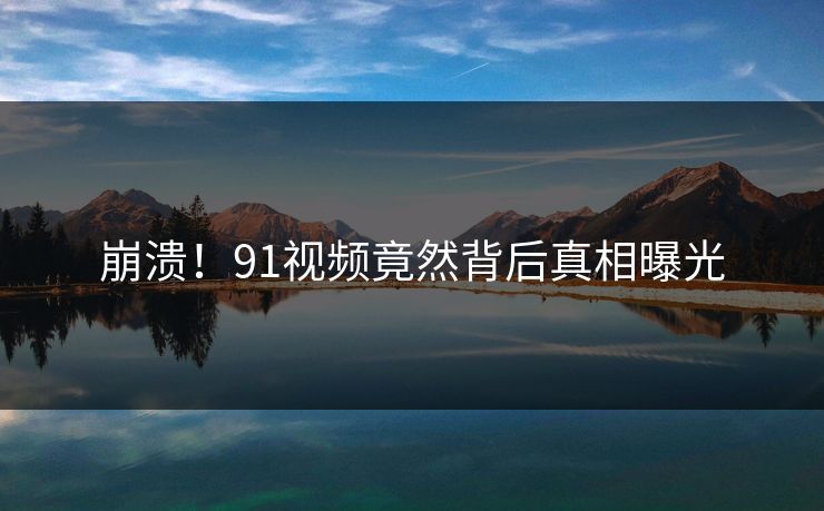 崩溃！91视频竟然背后真相曝光