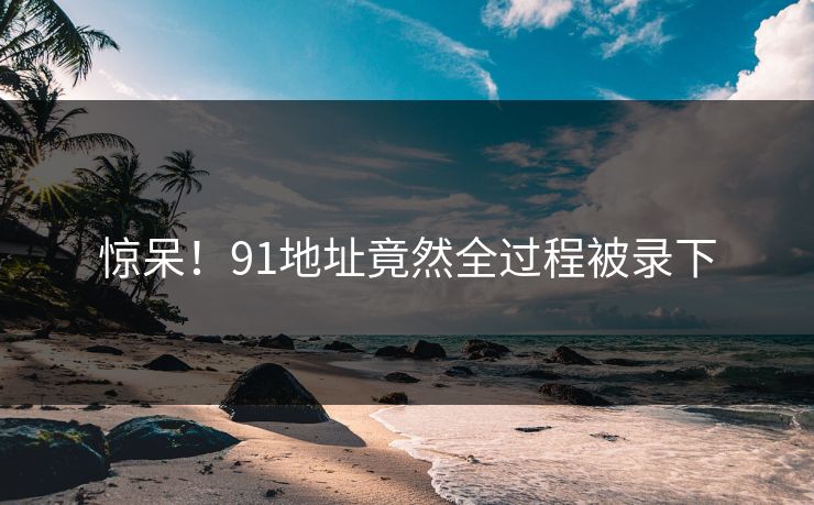 惊呆！91地址竟然全过程被录下