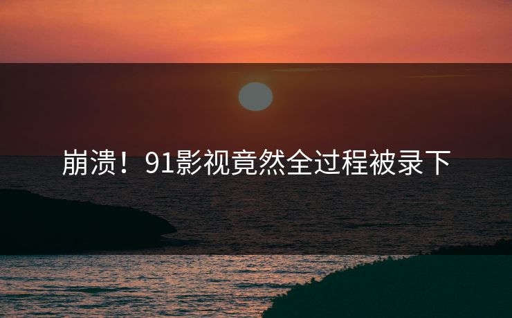 崩溃！91影视竟然全过程被录下