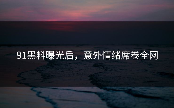 91黑料曝光后，意外情绪席卷全网