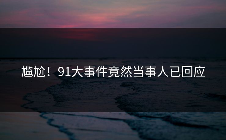 尴尬！91大事件竟然当事人已回应