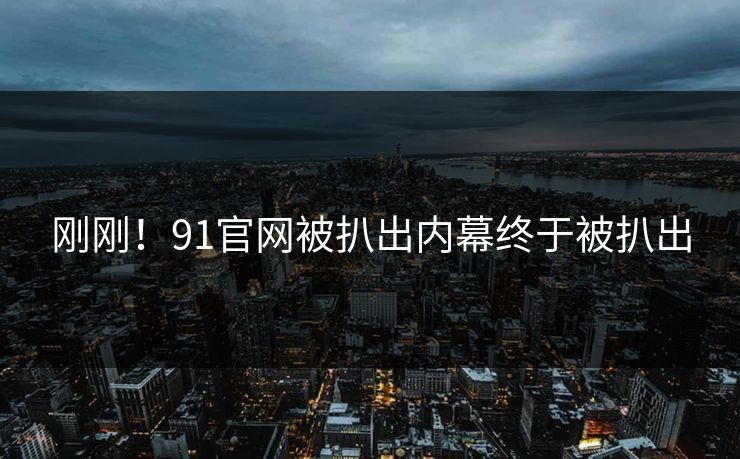 刚刚！91官网被扒出内幕终于被扒出