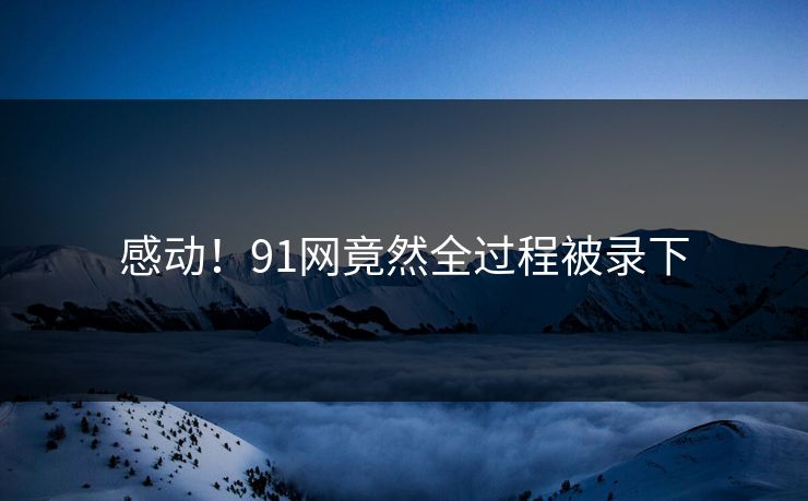 感动！91网竟然全过程被录下