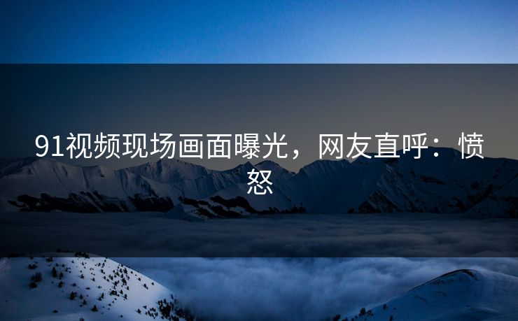 91视频现场画面曝光，网友直呼：愤怒