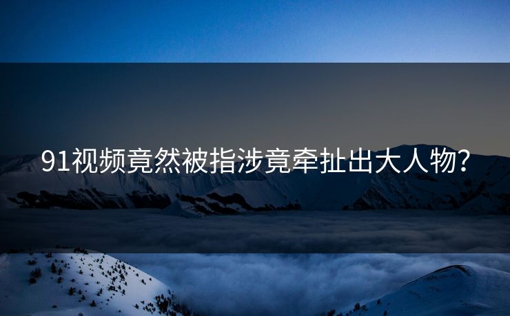91视频竟然被指涉竟牵扯出大人物？