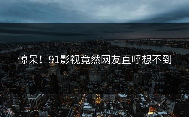 惊呆！91影视竟然网友直呼想不到