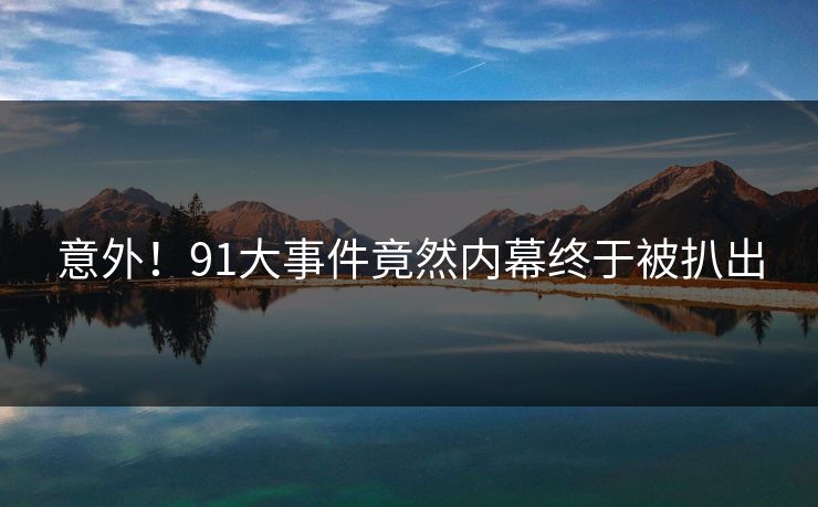 意外！91大事件竟然内幕终于被扒出
