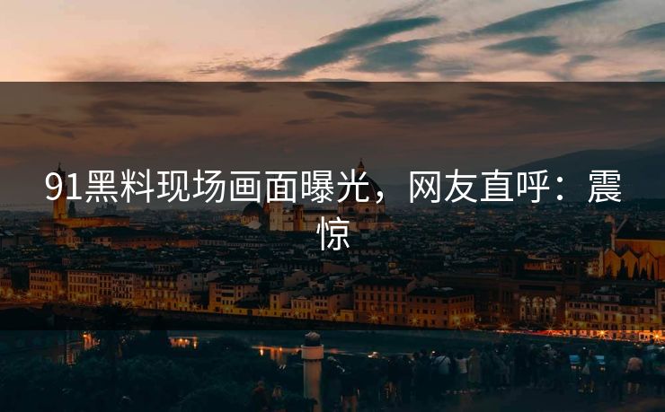 91黑料现场画面曝光，网友直呼：震惊